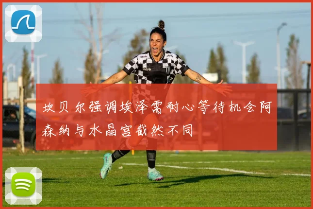 坎贝尔强调埃泽需耐心等待机会阿森纳与水晶宫截然不同