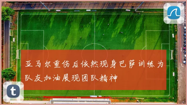 亚马尔重伤后依然现身巴萨训练为队友加油展现团队精神