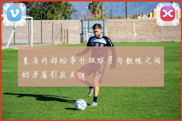 皇马内部纷争升级球员与教练之间的矛盾引发关注