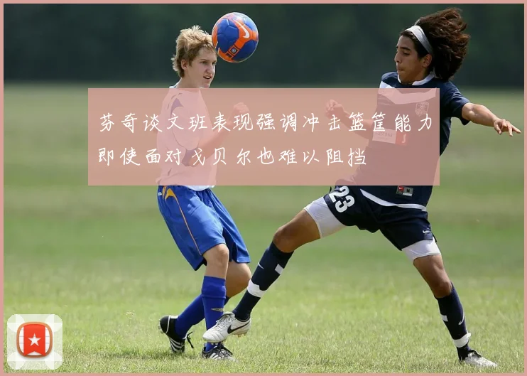 芬奇谈文班表现强调冲击篮筐能力即使面对戈贝尔也难以阻挡