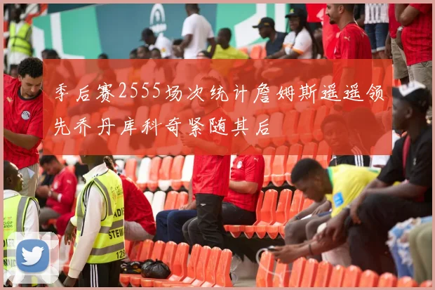 季后赛2555场次统计詹姆斯遥遥领先乔丹库科奇紧随其后