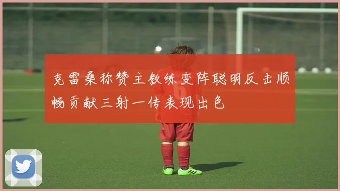 克雷桑称赞主教练变阵聪明反击顺畅贡献三射一传表现出色