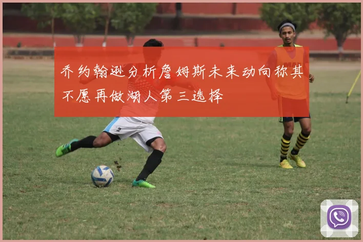 乔约翰逊分析詹姆斯未来动向称其不愿再做湖人第三选择