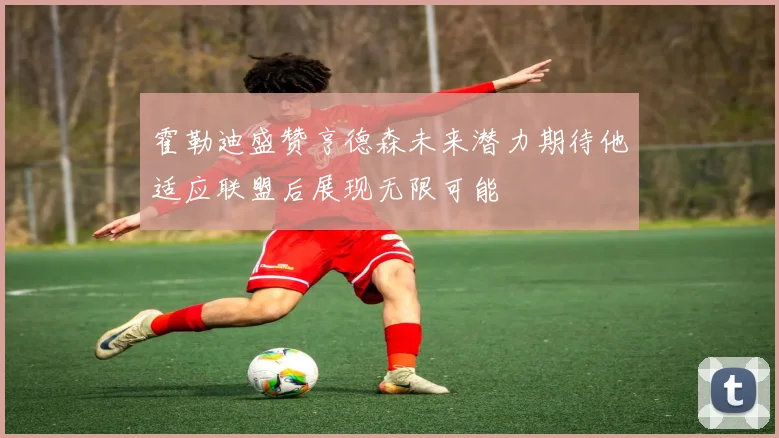 霍勒迪盛赞亨德森未来潜力期待他适应联盟后展现无限可能