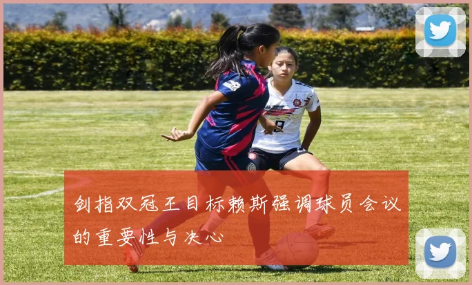 剑指双冠王目标赖斯强调球员会议的重要性与决心