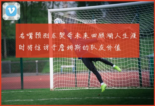 名嘴预测东契奇未来回顾湖人生涯时将惊讶于詹姆斯的队友价值