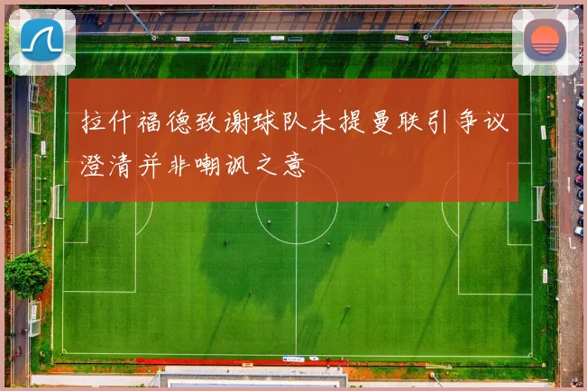 拉什福德致谢球队未提曼联引争议澄清并非嘲讽之意