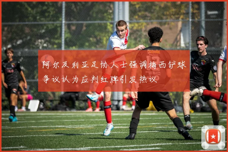 阿尔及利亚足协人士强调梅西铲球争议认为应判红牌引发热议