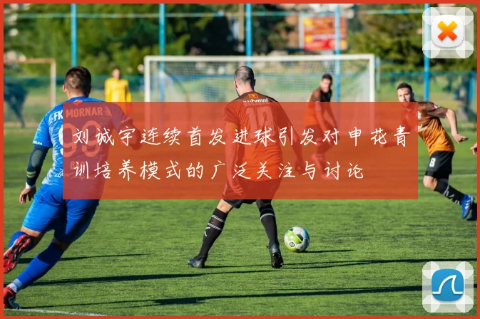刘诚宇连续首发进球引发对申花青训培养模式的广泛关注与讨论