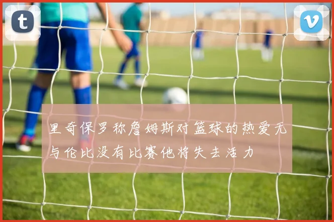 里奇保罗称詹姆斯对篮球的热爱无与伦比没有比赛他将失去活力